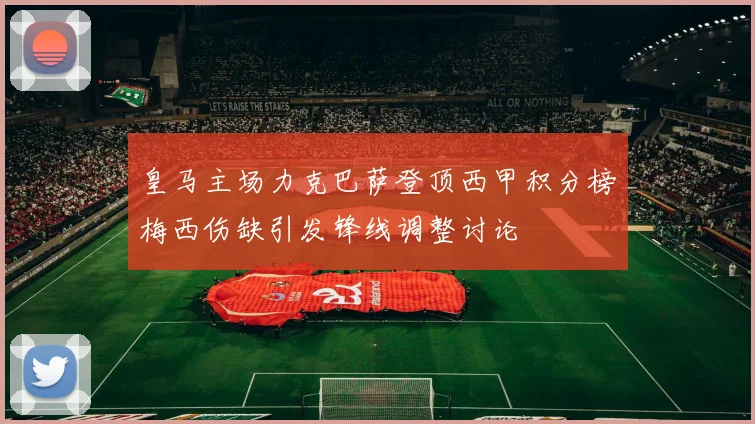 皇马主场力克巴萨登顶西甲积分榜梅西伤缺引发锋线调整讨论