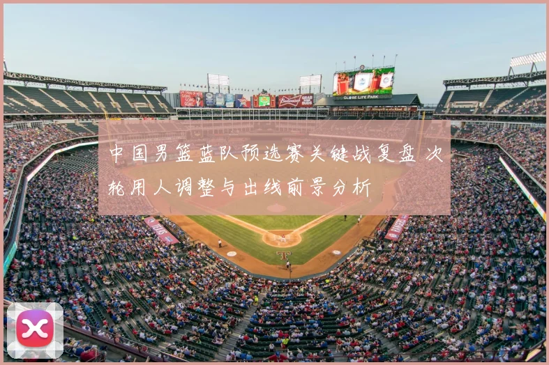 中国男篮蓝队预选赛关键战复盘 次轮用人调整与出线前景分析