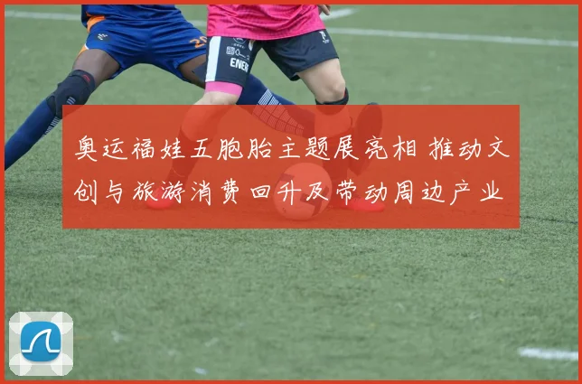 奥运福娃五胞胎主题展亮相 推动文创与旅游消费回升及带动周边产业链发展