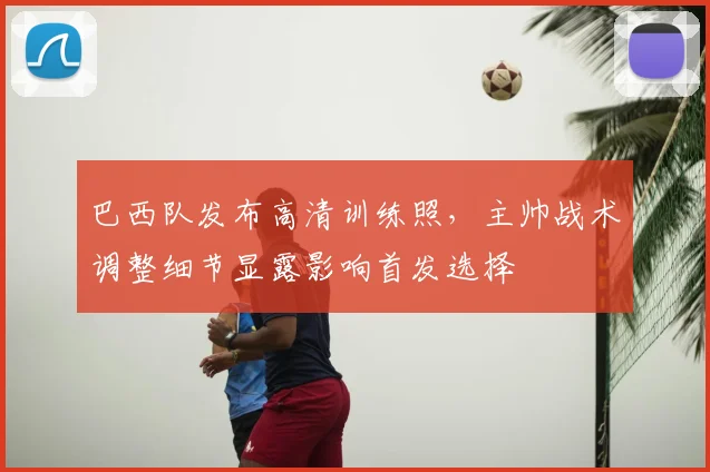 巴西队发布高清训练照，主帅战术调整细节显露影响首发选择