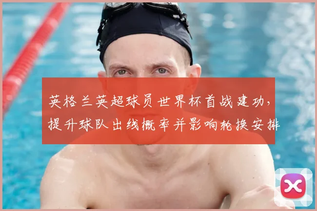 英格兰英超球员世界杯首战建功，提升球队出线概率并影响轮换安排