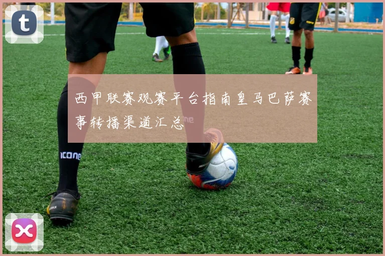 西甲联赛观赛平台指南皇马巴萨赛事转播渠道汇总