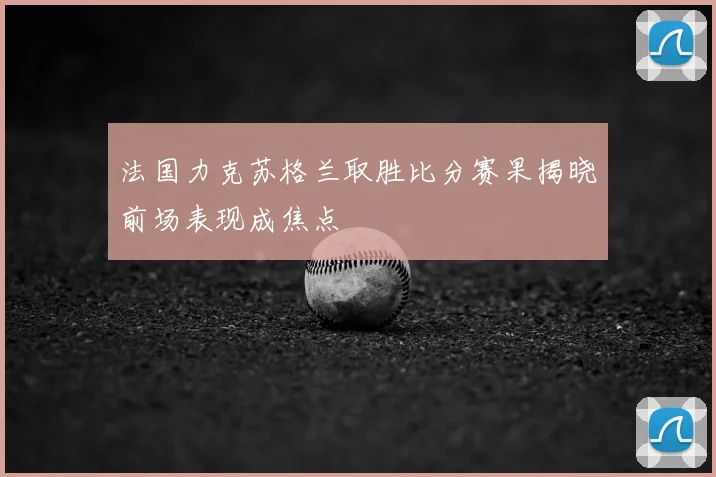 法国力克苏格兰取胜比分赛果揭晓前场表现成焦点