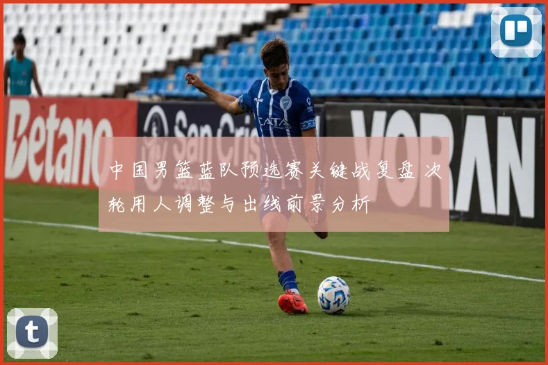 中国男篮蓝队预选赛关键战复盘 次轮用人调整与出线前景分析