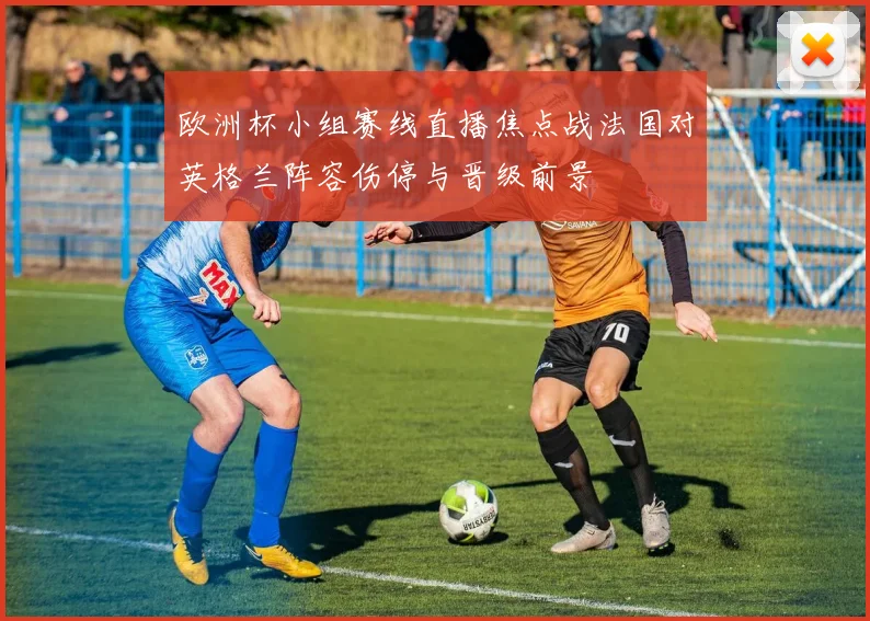 欧洲杯小组赛线直播焦点战法国对英格兰阵容伤停与晋级前景