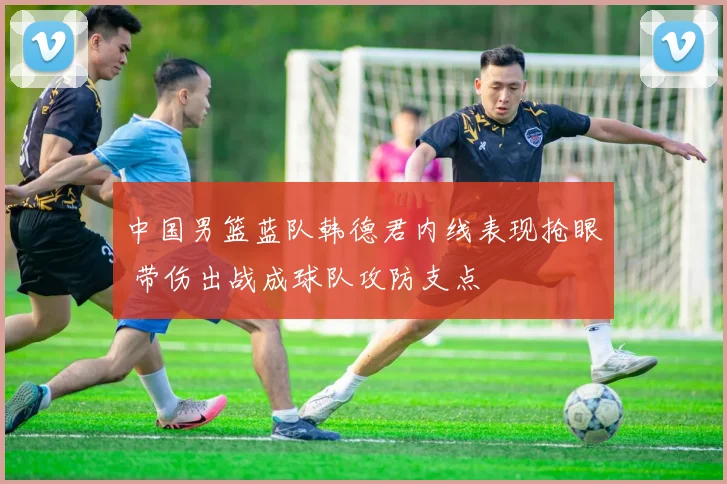 中国男篮蓝队韩德君内线表现抢眼 带伤出战成球队攻防支点