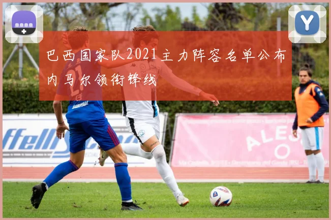 巴西国家队2021主力阵容名单公布内马尔领衔锋线