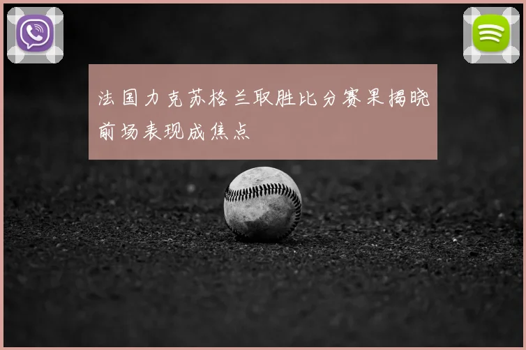 法国力克苏格兰取胜比分赛果揭晓前场表现成焦点