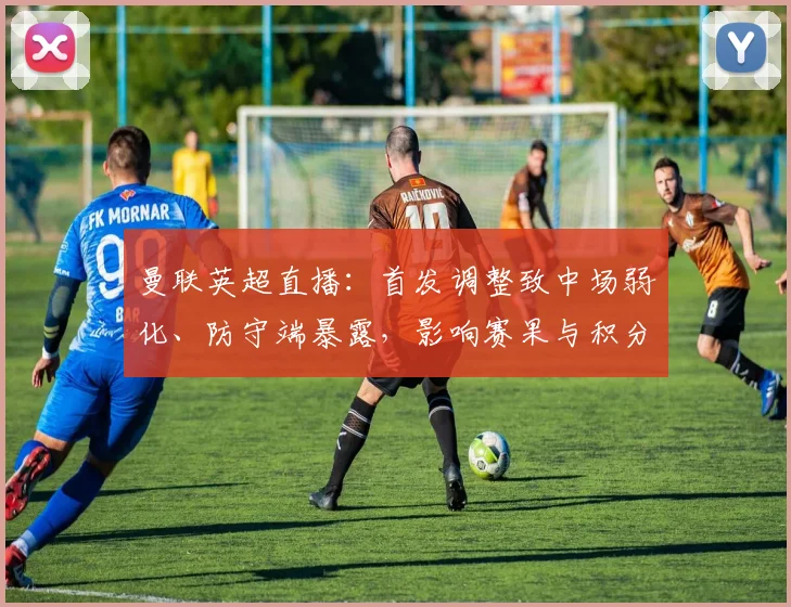 曼联英超直播：首发调整致中场弱化、防守端暴露，影响赛果与积分争夺