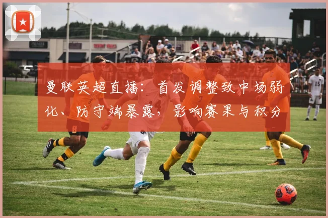 曼联英超直播：首发调整致中场弱化、防守端暴露，影响赛果与积分争夺