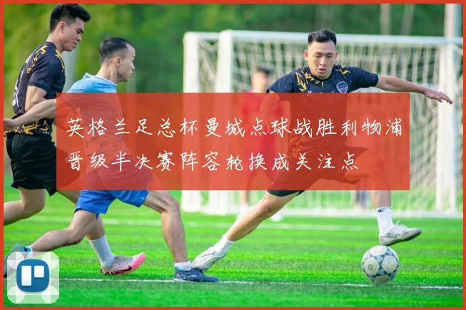 英格兰足总杯曼城点球战胜利物浦晋级半决赛阵容轮换成关注点