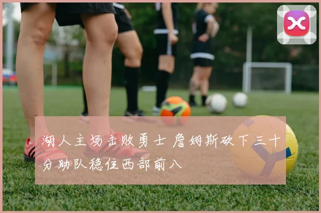 湖人主场击败勇士 詹姆斯砍下三十分助队稳住西部前八