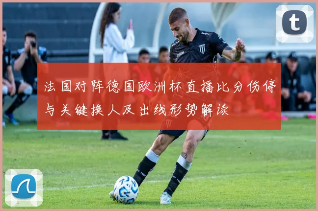 法国对阵德国欧洲杯直播比分伤停与关键换人及出线形势解读
