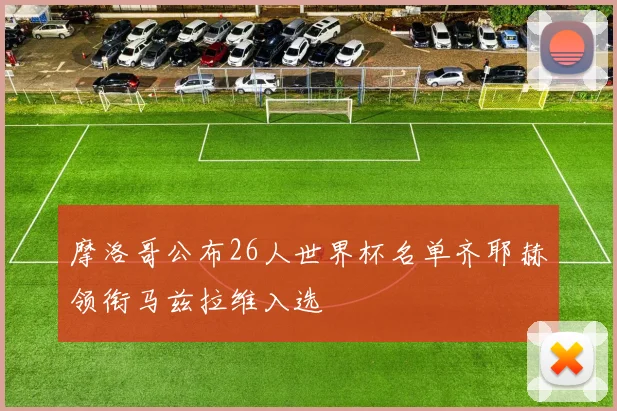 摩洛哥公布26人世界杯名单齐耶赫领衔马兹拉维入选