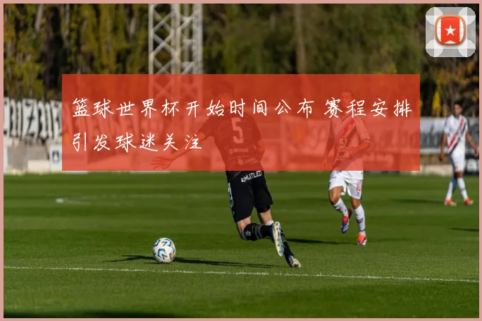 篮球世界杯开始时间公布 赛程安排引发球迷关注