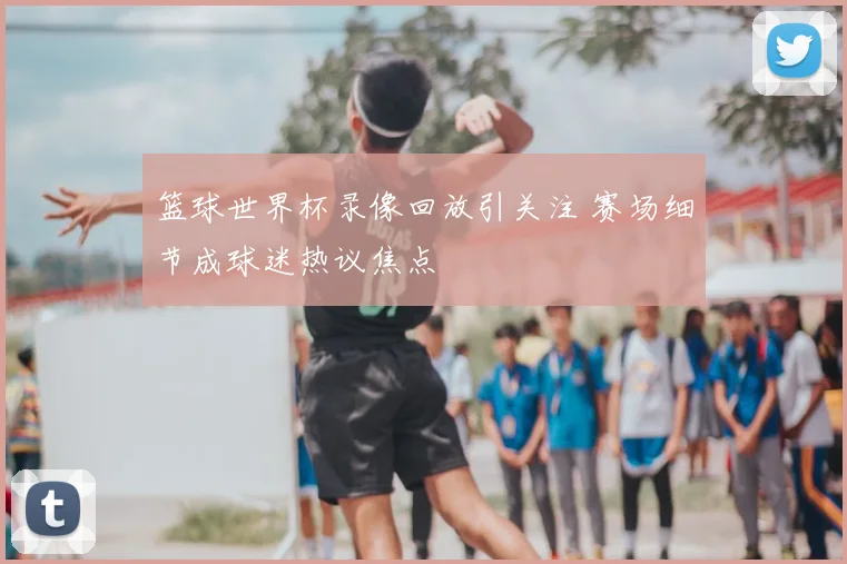 篮球世界杯录像回放引关注 赛场细节成球迷热议焦点